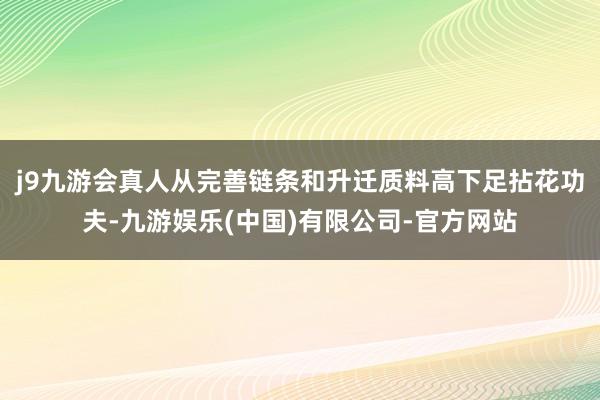 j9九游会真人从完善链条和升迁质料高下足拈花功夫-九游娱乐(中国)有限公司-官方网站