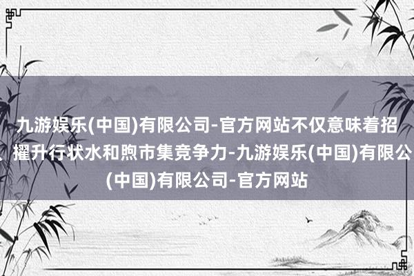 九游娱乐(中国)有限公司-官方网站不仅意味着招引更多旅客、擢升行状水和煦市集竞争力-九游娱乐(中国)有限公司-官方网站