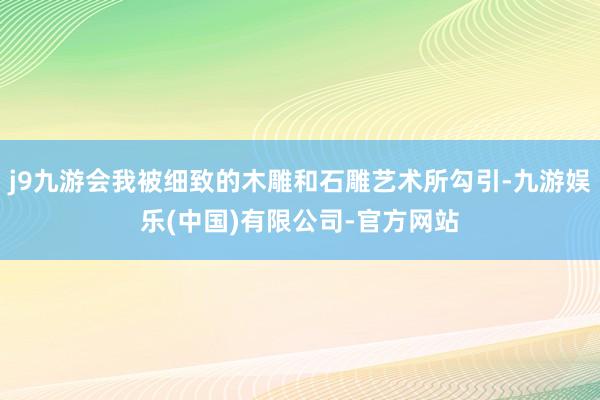 j9九游会我被细致的木雕和石雕艺术所勾引-九游娱乐(中国)有限公司-官方网站