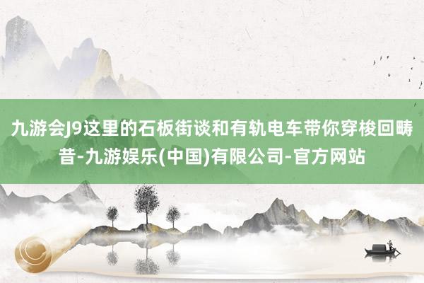 九游会J9这里的石板街谈和有轨电车带你穿梭回畴昔-九游娱乐(中国)有限公司-官方网站