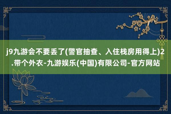 j9九游会不要丢了(警官抽查、入住栈房用得上)2.带个外衣-九游娱乐(中国)有限公司-官方网站