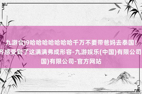 九游会J9哈哈哈哈哈哈哈千万不要带爸妈去泰国！隔着屏幕齐感受到了这满满弗成形容-九游娱乐(中国)有限公司-官方网站