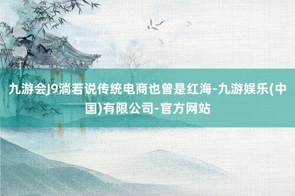 九游会J9淌若说传统电商也曾是红海-九游娱乐(中国)有限公司-官方网站