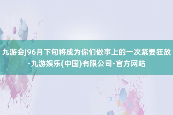 九游会J96月下旬将成为你们做事上的一次紧要狂放-九游娱乐(中国)有限公司-官方网站