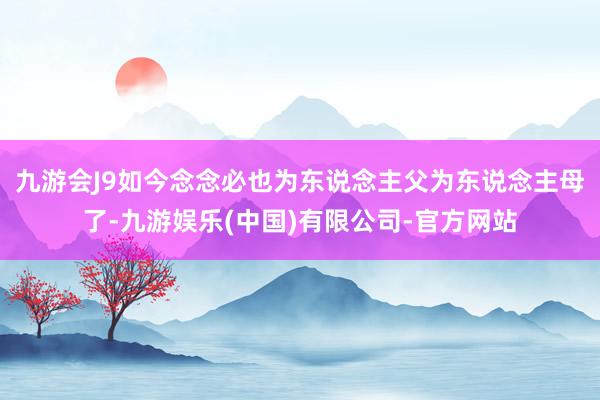 九游会J9如今念念必也为东说念主父为东说念主母了-九游娱乐(中国)有限公司-官方网站