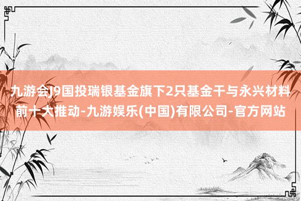 九游会J9国投瑞银基金旗下2只基金干与永兴材料前十大推动-九游娱乐(中国)有限公司-官方网站