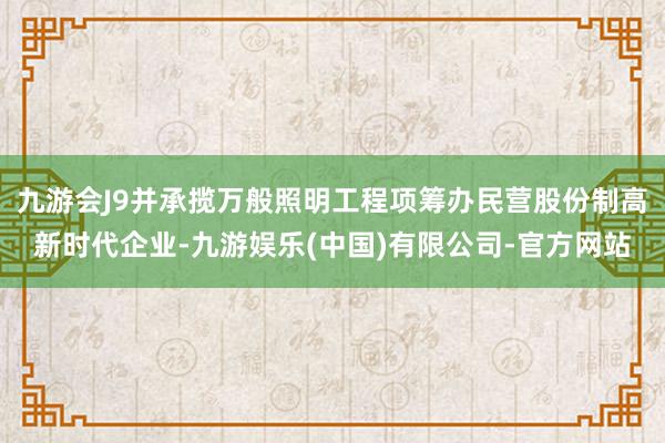 九游会J9并承揽万般照明工程项筹办民营股份制高新时代企业-九游娱乐(中国)有限公司-官方网站