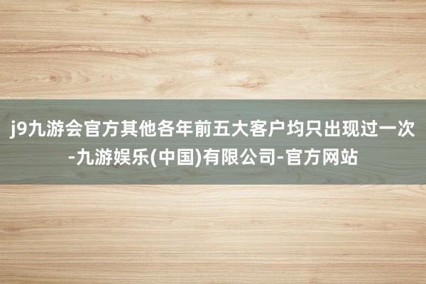 j9九游会官方其他各年前五大客户均只出现过一次-九游娱乐(中国)有限公司-官方网站