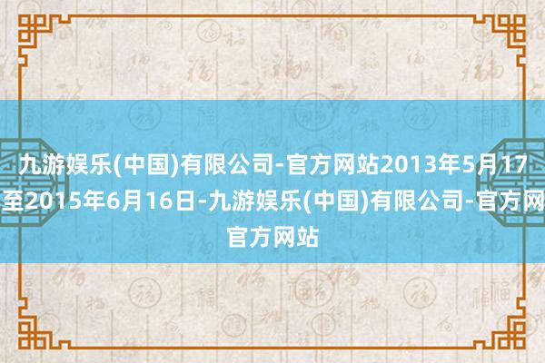 九游娱乐(中国)有限公司-官方网站2013年5月17日至2015年6月16日-九游娱乐(中国)有限公司-官方网站