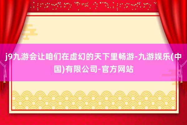 j9九游会让咱们在虚幻的天下里畅游-九游娱乐(中国)有限公司-官方网站