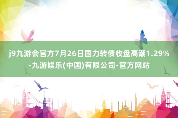 j9九游会官方7月26日国力转债收盘高潮1.29%-九游娱乐(中国)有限公司-官方网站