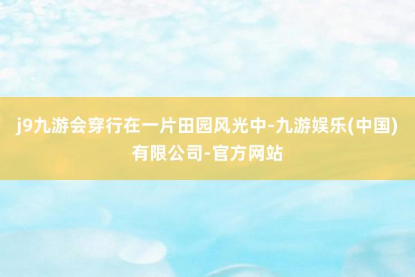 j9九游会穿行在一片田园风光中-九游娱乐(中国)有限公司-官方网站