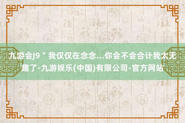 九游会J9＂我仅仅在念念...你会不会合计我太无趣了-九游娱乐(中国)有限公司-官方网站