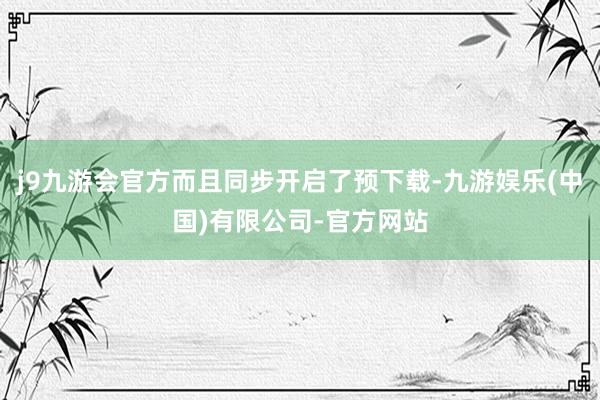 j9九游会官方而且同步开启了预下载-九游娱乐(中国)有限公司-官方网站