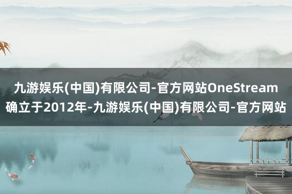 九游娱乐(中国)有限公司-官方网站OneStream确立于2012年-九游娱乐(中国)有限公司-官方网站