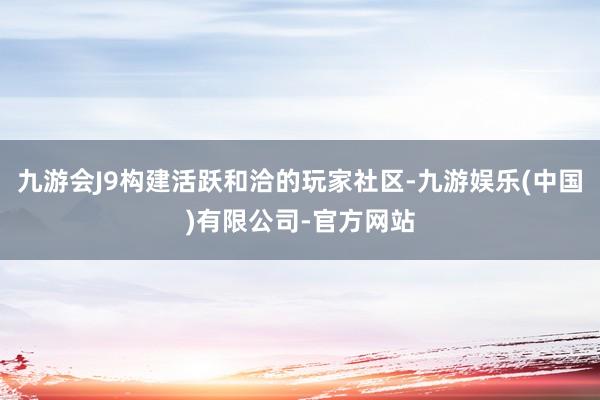 九游会J9构建活跃和洽的玩家社区-九游娱乐(中国)有限公司-官方网站