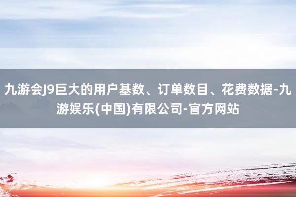 九游会J9巨大的用户基数、订单数目、花费数据-九游娱乐(中国)有限公司-官方网站