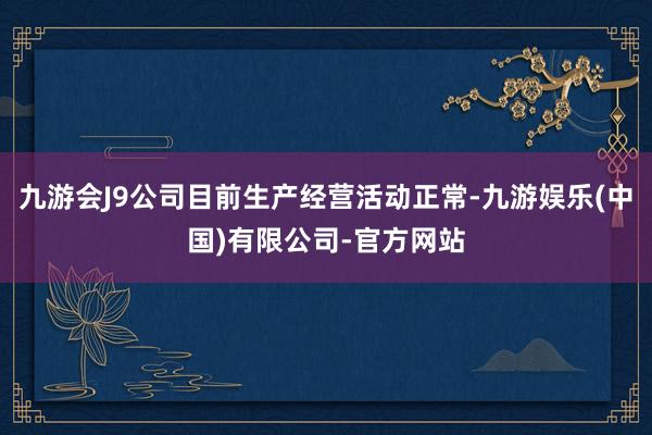 九游会J9公司目前生产经营活动正常-九游娱乐(中国)有限公司-官方网站