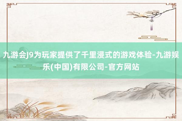 九游会J9为玩家提供了千里浸式的游戏体验-九游娱乐(中国)有限公司-官方网站