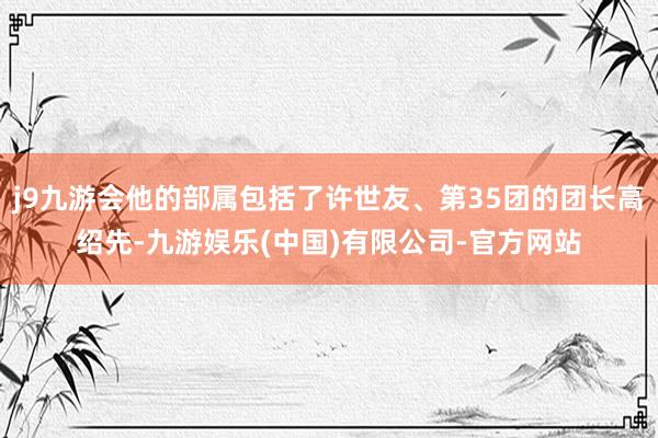 j9九游会他的部属包括了许世友、第35团的团长高绍先-九游娱乐(中国)有限公司-官方网站