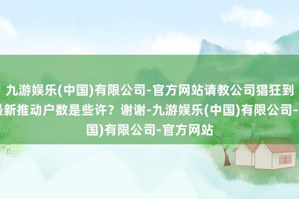 九游娱乐(中国)有限公司-官方网站请教公司猖狂到7.30日最新推动户数是些许？谢谢-九游娱乐(中国)有限公司-官方网站