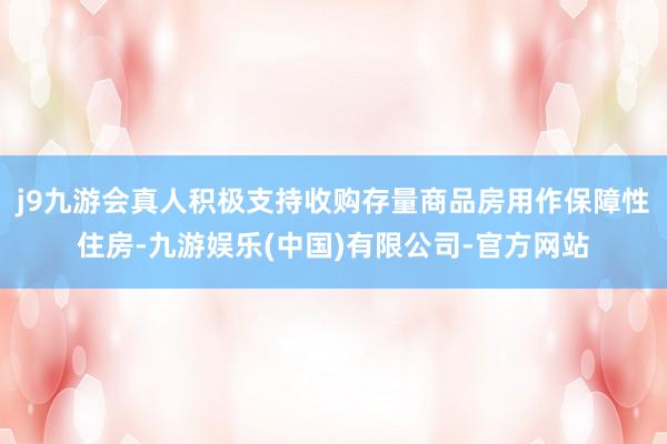 j9九游会真人积极支持收购存量商品房用作保障性住房-九游娱乐(中国)有限公司-官方网站