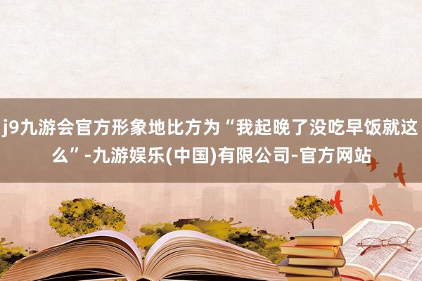 j9九游会官方形象地比方为“我起晚了没吃早饭就这么”-九游娱乐(中国)有限公司-官方网站