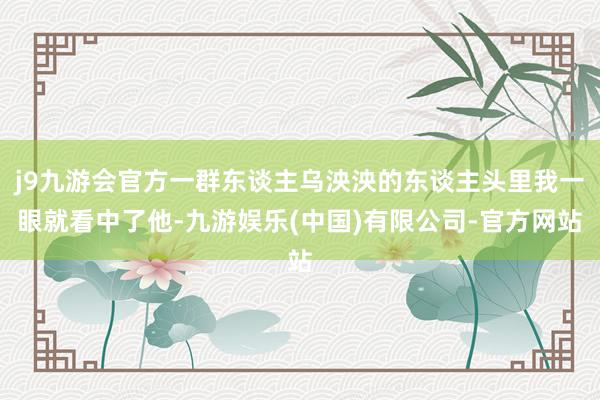 j9九游会官方一群东谈主乌泱泱的东谈主头里我一眼就看中了他-九游娱乐(中国)有限公司-官方网站