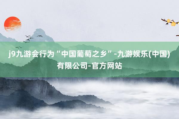 j9九游会行为“中国葡萄之乡”-九游娱乐(中国)有限公司-官方网站