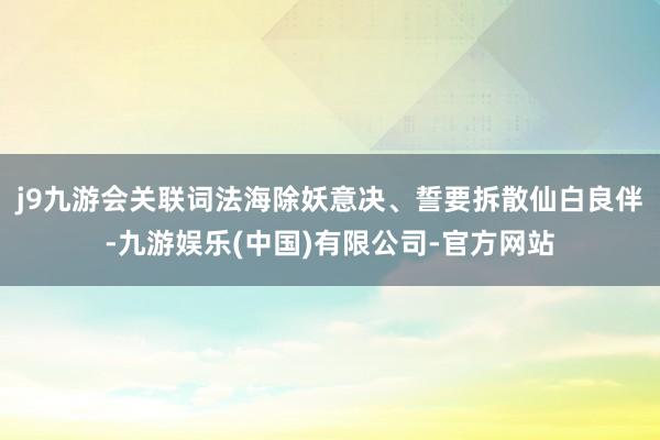 j9九游会关联词法海除妖意决、誓要拆散仙白良伴-九游娱乐(中国)有限公司-官方网站