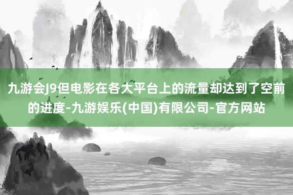 九游会J9但电影在各大平台上的流量却达到了空前的进度-九游娱乐(中国)有限公司-官方网站