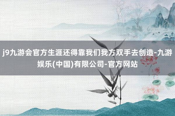 j9九游会官方生涯还得靠我们我方双手去创造-九游娱乐(中国)有限公司-官方网站