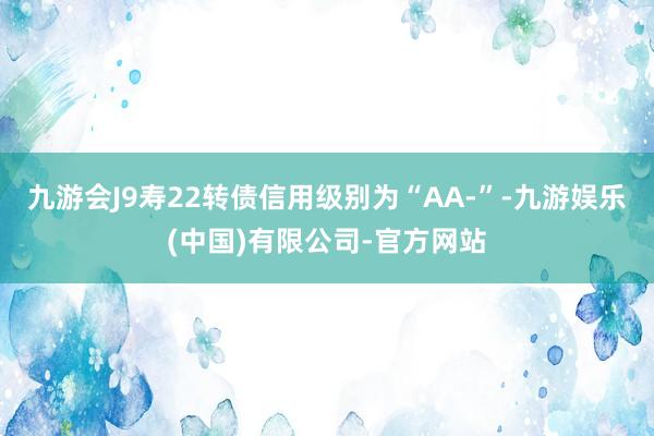 九游会J9寿22转债信用级别为“AA-”-九游娱乐(中国)有限公司-官方网站