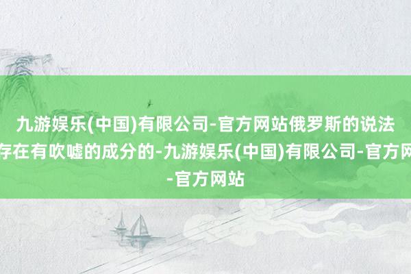 九游娱乐(中国)有限公司-官方网站俄罗斯的说法是存在有吹嘘的成分的-九游娱乐(中国)有限公司-官方网站