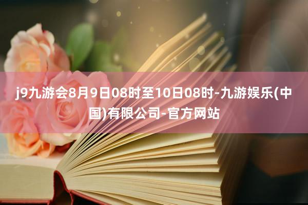 j9九游会8月9日08时至10日08时-九游娱乐(中国)有限公司-官方网站