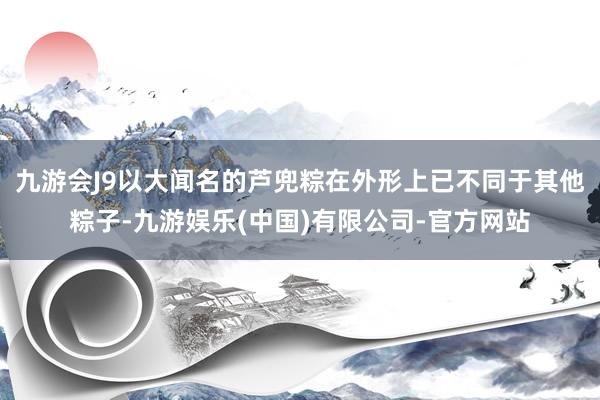 九游会J9以大闻名的芦兜粽在外形上已不同于其他粽子-九游娱乐(中国)有限公司-官方网站