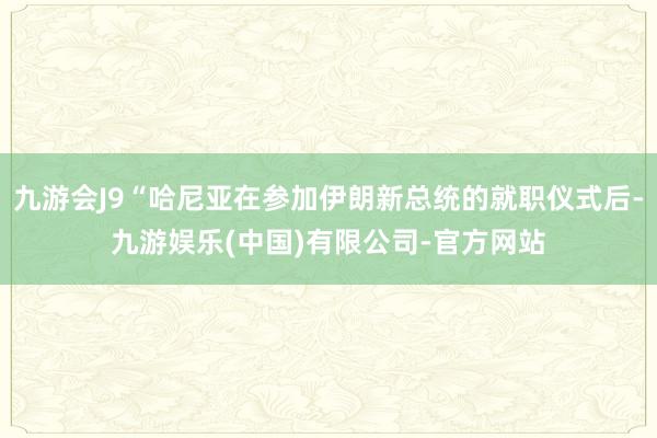 九游会J9“哈尼亚在参加伊朗新总统的就职仪式后-九游娱乐(中国)有限公司-官方网站