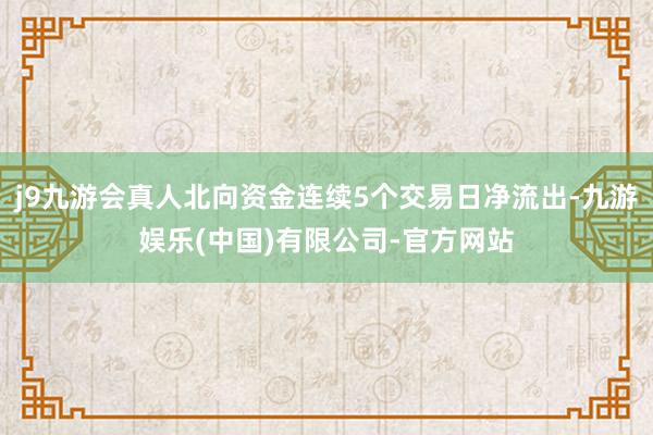 j9九游会真人北向资金连续5个交易日净流出-九游娱乐(中国)有限公司-官方网站