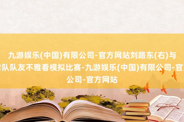 九游娱乐(中国)有限公司-官方网站刘路东(右)与山东省队队友不雅看模拟比赛-九游娱乐(中国)有限公司-官方网站