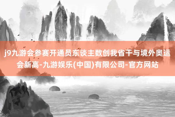 j9九游会参赛开通员东谈主数创我省干与境外奥运会新高-九游娱乐(中国)有限公司-官方网站