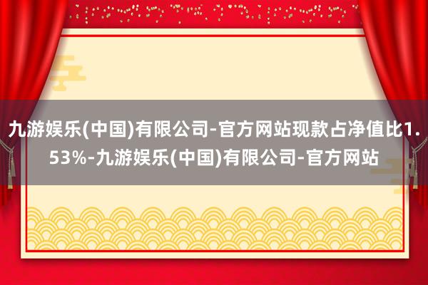 九游娱乐(中国)有限公司-官方网站现款占净值比1.53%-九游娱乐(中国)有限公司-官方网站