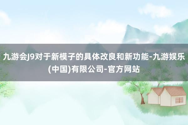 九游会J9对于新模子的具体改良和新功能-九游娱乐(中国)有限公司-官方网站