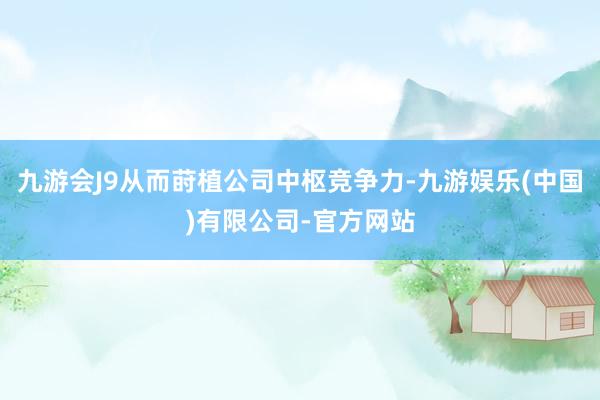 九游会J9从而莳植公司中枢竞争力-九游娱乐(中国)有限公司-官方网站