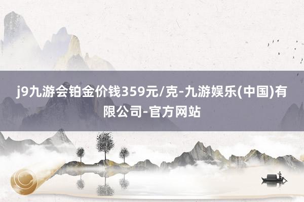 j9九游会铂金价钱359元/克-九游娱乐(中国)有限公司-官方网站