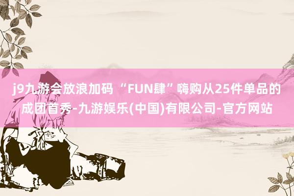 j9九游会放浪加码 “FUN肆”嗨购从25件单品的成团首秀-九游娱乐(中国)有限公司-官方网站