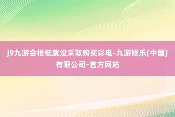 j9九游会根柢就没采取购买彩电-九游娱乐(中国)有限公司-官方网站