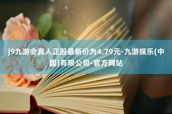 j9九游会真人正股最新价为4.79元-九游娱乐(中国)有限公司-官方网站