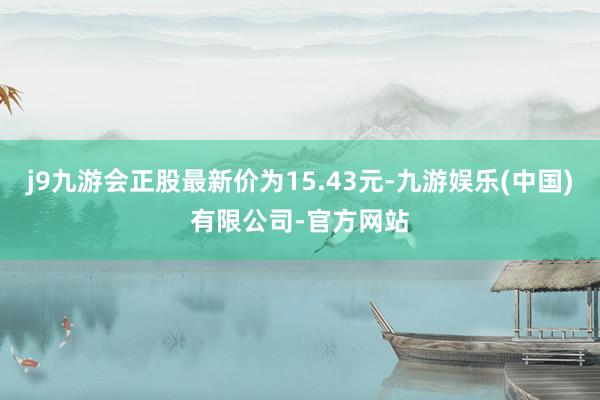 j9九游会正股最新价为15.43元-九游娱乐(中国)有限公司-官方网站