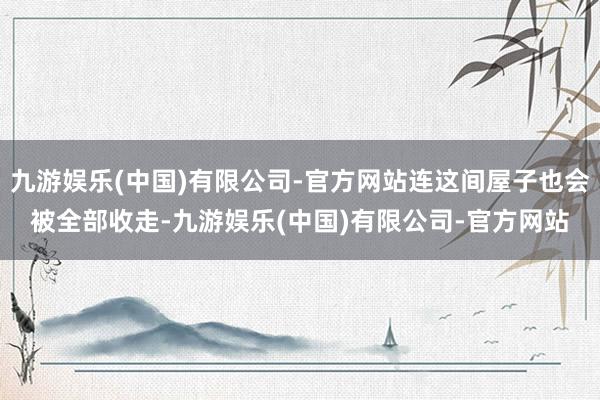 九游娱乐(中国)有限公司-官方网站连这间屋子也会被全部收走-九游娱乐(中国)有限公司-官方网站