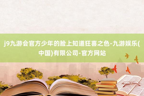 j9九游会官方少年的脸上知道狂喜之色-九游娱乐(中国)有限公司-官方网站